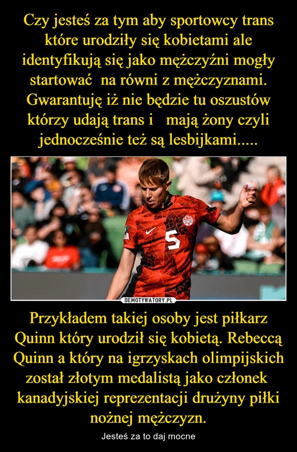 
    Czy jesteś za tym aby sportowcy trans które urodziły się kobietami ale identyfikują się jako mężczyźni mogły startować  na równi z mężczyznami. Gwarantuję iż nie będzie tu oszustów którzy udają trans i   mają żony czyli jednocześnie też są lesbijkami..... Przykładem takiej osoby jest piłkarz Quinn który urodził się kobietą. Rebeccą Quinn a który na igrzyskach olimpijskich został złotym medalistą jako członek  kanadyjskiej reprezentacji drużyny piłki nożnej mężczyzn.