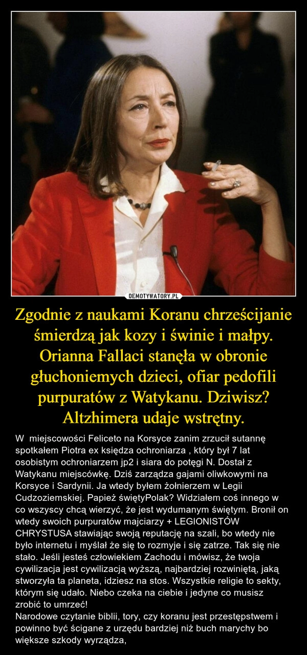 
    Zgodnie z naukami Koranu chrześcijanie śmierdzą jak kozy i świnie i małpy. Orianna Fallaci stanęła w obronie głuchoniemych dzieci, ofiar pedofili purpuratów z Watykanu. Dziwisz? Altzhimera udaje wstrętny.