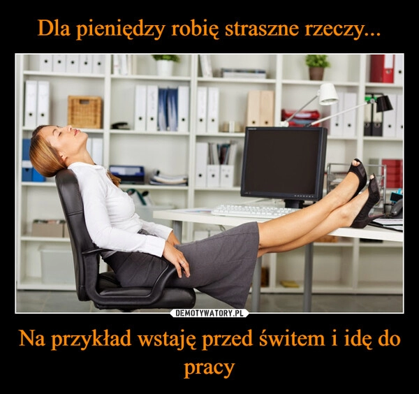 
    Dla pieniędzy robię straszne rzeczy... Na przykład wstaję przed świtem i idę do pracy