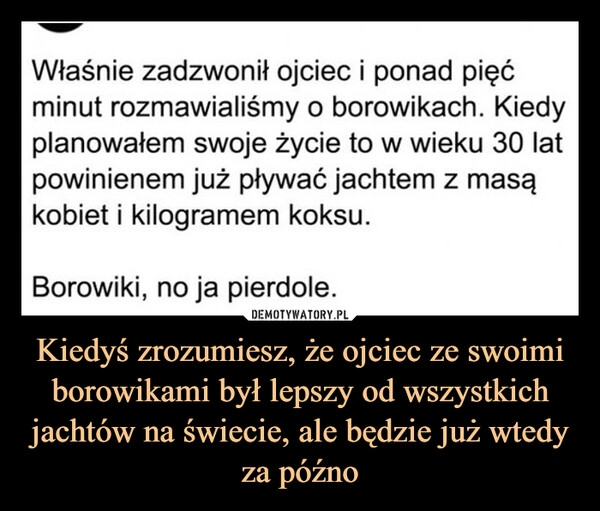 
    Kiedyś zrozumiesz, że ojciec ze swoimi borowikami był lepszy od wszystkich jachtów na świecie, ale będzie już wtedy za późno