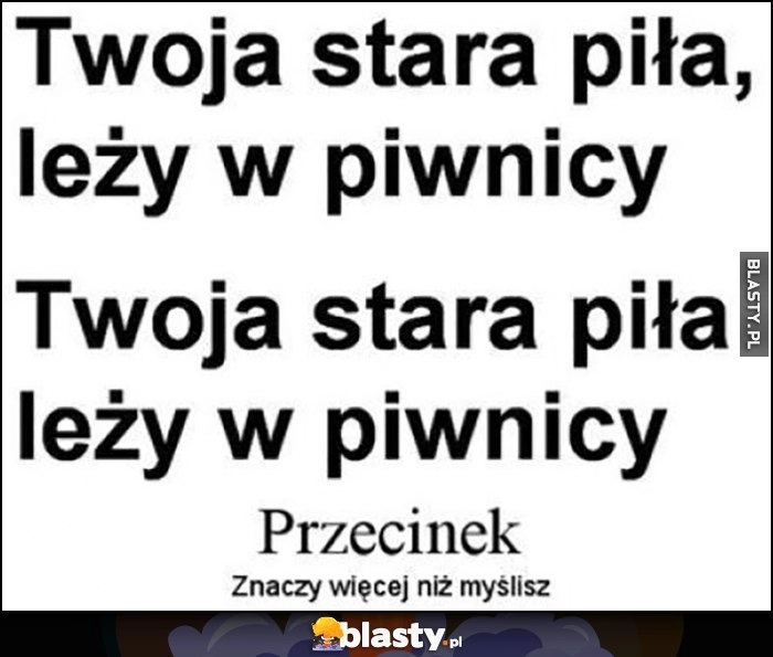 
    Twoja stara piła leży w piwnicy, przecinek znaczy więcej niż myślisz