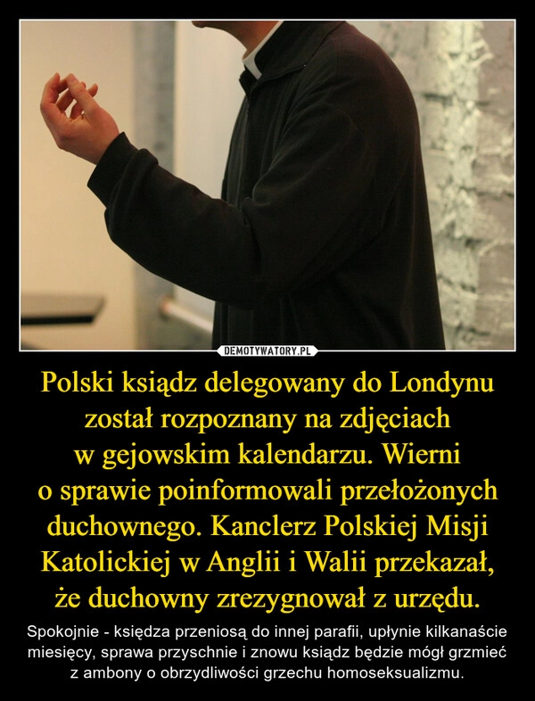 
    Polski ksiądz delegowany do Londynu został rozpoznany na zdjęciach w gejowskim kalendarzu. Wierni o sprawie poinformowali przełożonych duchownego. Kanclerz Polskiej Misji Katolickiej w Anglii i Walii przekazał, że duchowny zrezygnował z urzędu.