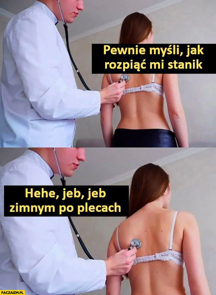 
    Laska dziewczyna u lekarza pewnie myśli jak rozpiąć mi stanik, hehe jeb jeb zimnym po plecach stetoskop