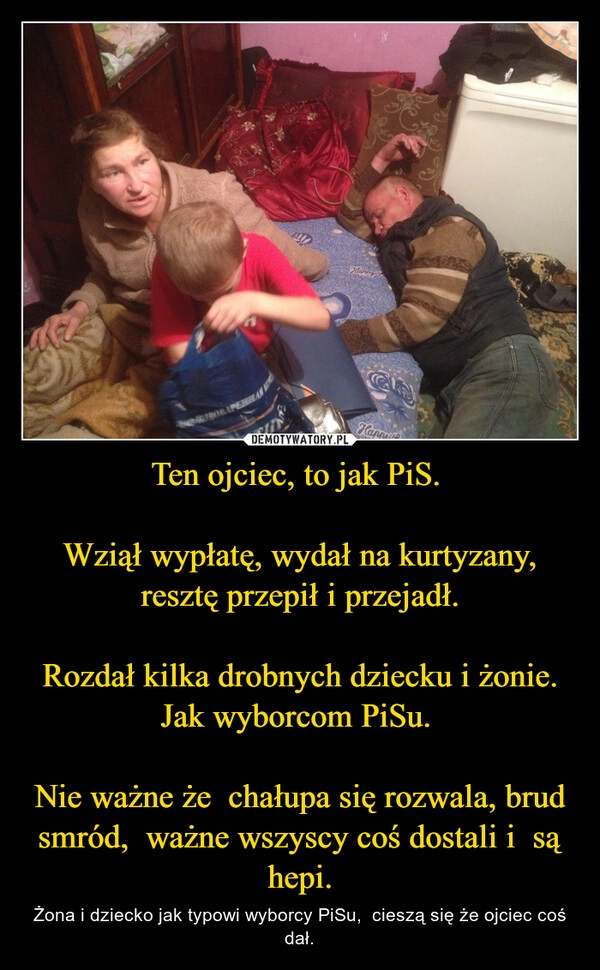 
    Ten ojciec, to jak PiS. 

Wziął wypłatę, wydał na kurtyzany, resztę przepił i przejadł.

Rozdał kilka drobnych dziecku i żonie. Jak wyborcom PiSu. 

Nie ważne że  chałupa się rozwala, brud smród,  ważne wszyscy coś dostali i  są hepi.