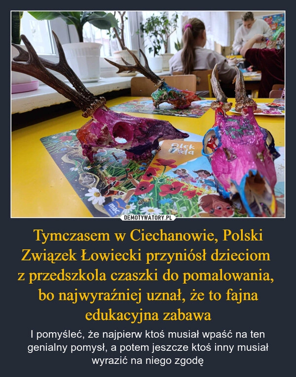 
    Tymczasem w Ciechanowie, Polski Związek Łowiecki przyniósł dzieciom 
z przedszkola czaszki do pomalowania, 
bo najwyraźniej uznał, że to fajna edukacyjna zabawa