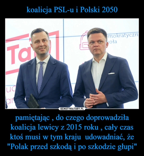 
    koalicja PSL-u i Polski 2050 pamiętając , do czego doprowadziła koalicja lewicy z 2015 roku , cały czas ktoś musi w tym kraju  udowadniać, że "Polak przed szkodą i po szkodzie głupi"