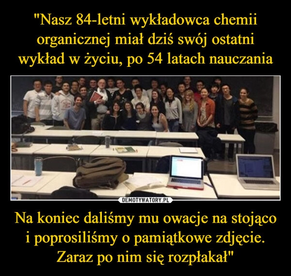 
    "Nasz 84-letni wykładowca chemii organicznej miał dziś swój ostatni wykład w życiu, po 54 latach nauczania Na koniec daliśmy mu owacje na stojąco i poprosiliśmy o pamiątkowe zdjęcie. Zaraz po nim się rozpłakał"