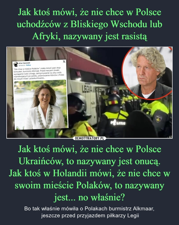 
    Jak ktoś mówi, że nie chce w Polsce uchodźców z Bliskiego Wschodu lub Afryki, nazywany jest rasistą Jak ktoś mówi, że nie chce w Polsce Ukraińców, to nazywany jest onucą.
Jak ktoś w Holandii mówi, że nie chce w swoim mieście Polaków, to nazywany jest... no właśnie?