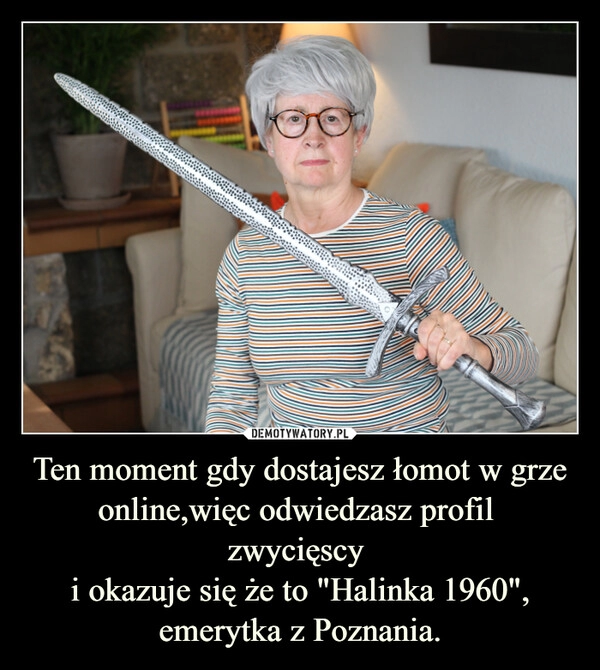 
    Ten moment gdy dostajesz łomot w grze online,więc odwiedzasz profil
zwycięscy
i okazuje się że to "Halinka 1960",
emerytka z Poznania. 