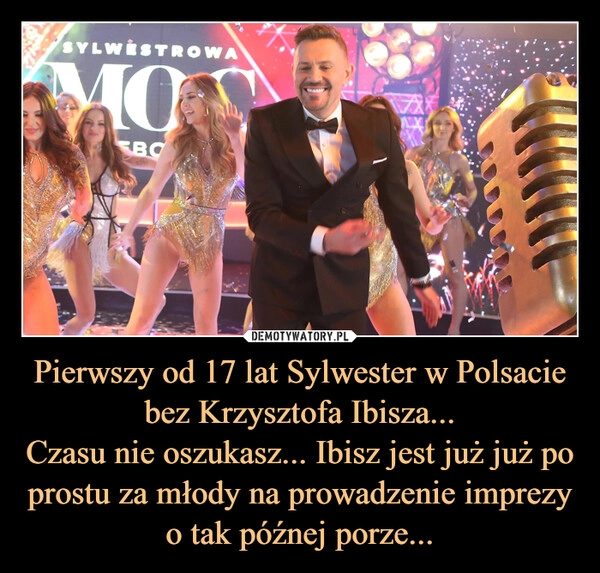 
    Pierwszy od 17 lat Sylwester w Polsacie bez Krzysztofa Ibisza...
Czasu nie oszukasz... Ibisz jest już już po prostu za młody na prowadzenie imprezy o tak późnej porze...