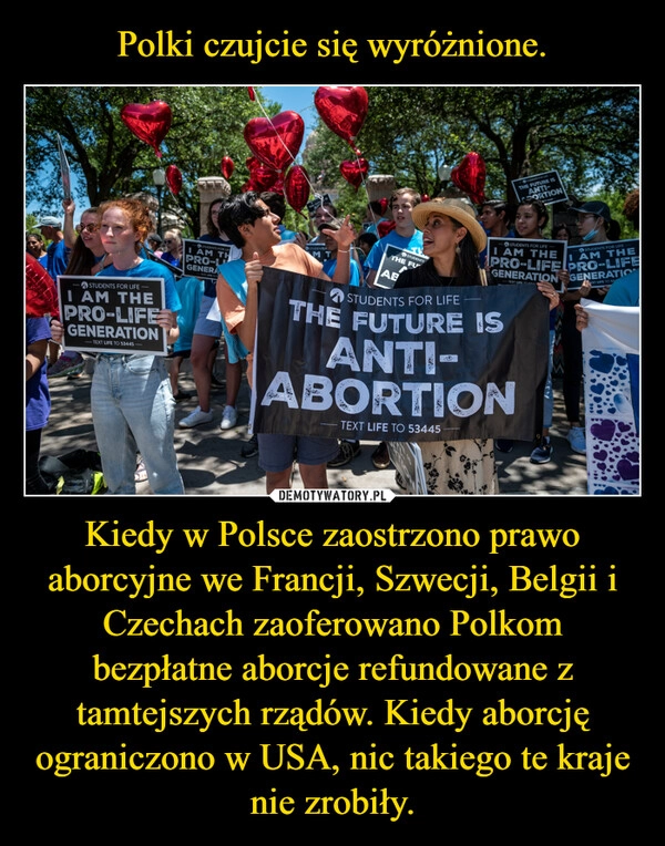 
    Polki czujcie się wyróżnione. Kiedy w Polsce zaostrzono prawo aborcyjne we Francji, Szwecji, Belgii i Czechach zaoferowano Polkom bezpłatne aborcje refundowane z tamtejszych rządów. Kiedy aborcję ograniczono w USA, nic takiego te kraje nie zrobiły.