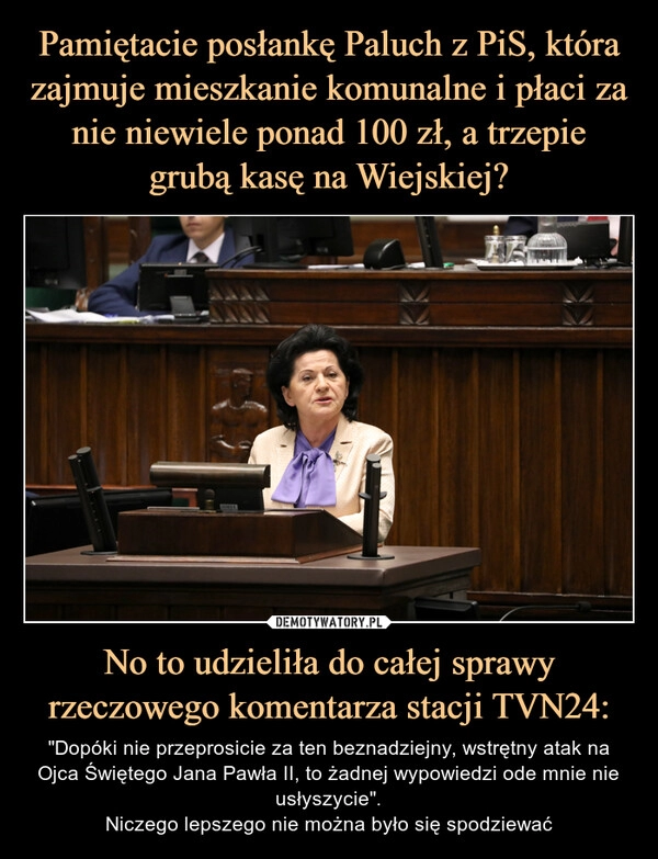 
    Pamiętacie posłankę Paluch z PiS, która zajmuje mieszkanie komunalne i płaci za nie niewiele ponad 100 zł, a trzepie grubą kasę na Wiejskiej? No to udzieliła do całej sprawy rzeczowego komentarza stacji TVN24: