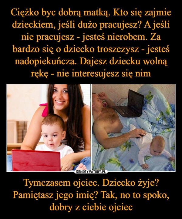 
    Ciężko byc dobrą matką. Kto się zajmie dzieckiem, jeśli dużo pracujesz? A jeśli nie pracujesz - jesteś nierobem. Za bardzo się o dziecko troszczysz - jesteś nadopiekuńcza. Dajesz dziecku wolną rękę - nie interesujesz się nim Tymczasem ojciec. Dziecko żyje? Pamiętasz jego imię? Tak, no to spoko, dobry z ciebie ojciec