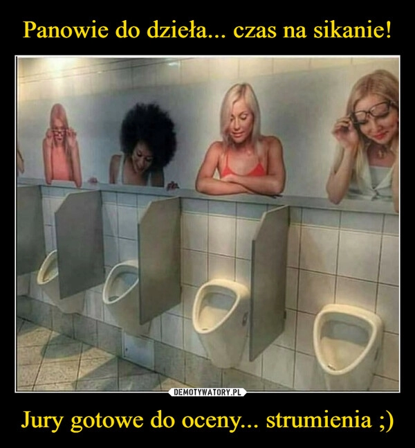 
    Panowie do dzieła... czas na sikanie! Jury gotowe do oceny... strumienia ;)