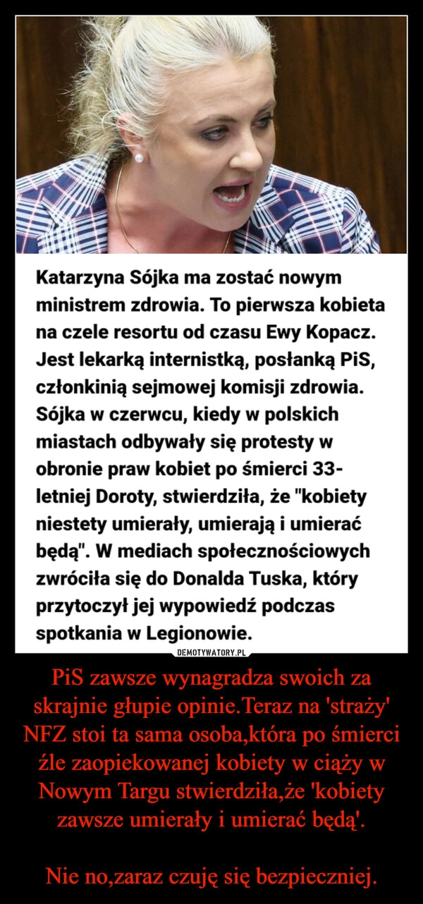 
    PiS zawsze wynagradza swoich za skrajnie głupie opinie.Teraz na 'straży' NFZ stoi ta sama osoba,która po śmierci źle zaopiekowanej kobiety w ciąży w Nowym Targu stwierdziła,że 'kobiety zawsze umierały i umierać będą'.

Nie no,zaraz czuję się bezpieczniej.