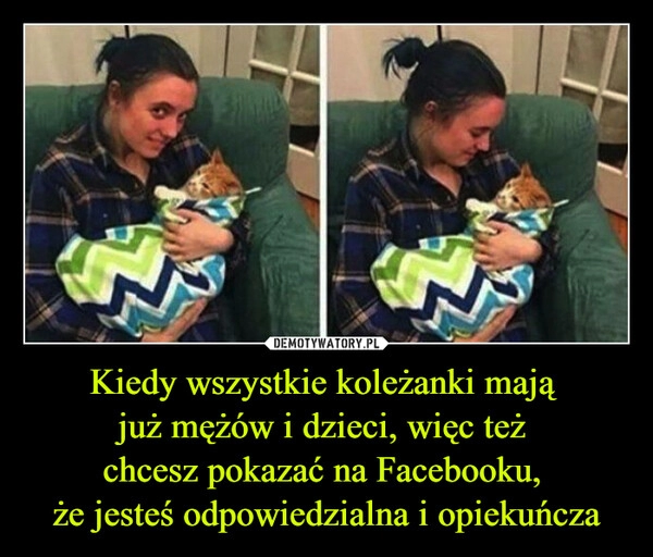 
    Kiedy wszystkie koleżanki mają 
już mężów i dzieci, więc też 
chcesz pokazać na Facebooku, 
że jesteś odpowiedzialna i opiekuńcza