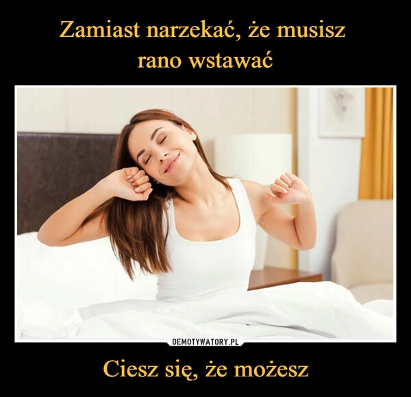 
    Zamiast narzekać, że musisz 
rano wstawać Ciesz się, że możesz