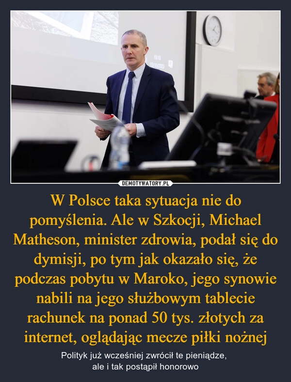 
    W Polsce taka sytuacja nie do pomyślenia. Ale w Szkocji, Michael Matheson, minister zdrowia, podał się do dymisji, po tym jak okazało się, że podczas pobytu w Maroko, jego synowie nabili na jego służbowym tablecie rachunek na ponad 50 tys. złotych za internet, oglądając mecze piłki nożnej