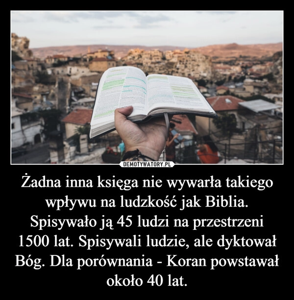 
    Żadna inna księga nie wywarła takiego wpływu na ludzkość jak Biblia. Spisywało ją 45 ludzi na przestrzeni 1500 lat. Spisywali ludzie, ale dyktował Bóg. Dla porównania - Koran powstawał około 40 lat.