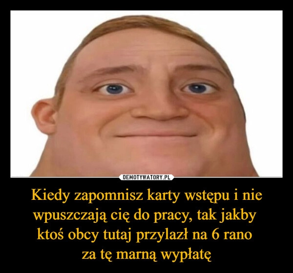 
    Kiedy zapomnisz karty wstępu i nie wpuszczają cię do pracy, tak jakby 
ktoś obcy tutaj przylazł na 6 rano 
za tę marną wypłatę