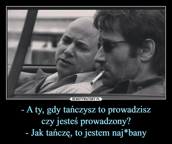 
    - A ty, gdy tańczysz to prowadzisz
czy jesteś prowadzony?
- Jak tańczę, to jestem naj*bany