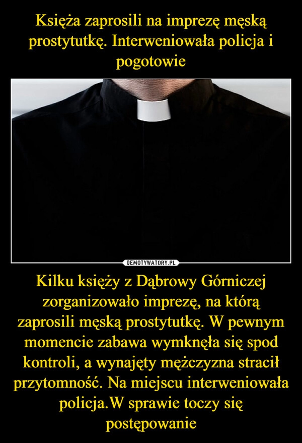 
    Księża zaprosili na imprezę męską prostytutkę. Interweniowała policja i pogotowie Kilku księży z Dąbrowy Górniczej zorganizowało imprezę, na którą zaprosili męską prostytutkę. W pewnym momencie zabawa wymknęła się spod kontroli, a wynajęty mężczyzna stracił przytomność. Na miejscu interweniowała policja.W sprawie toczy się postępowanie