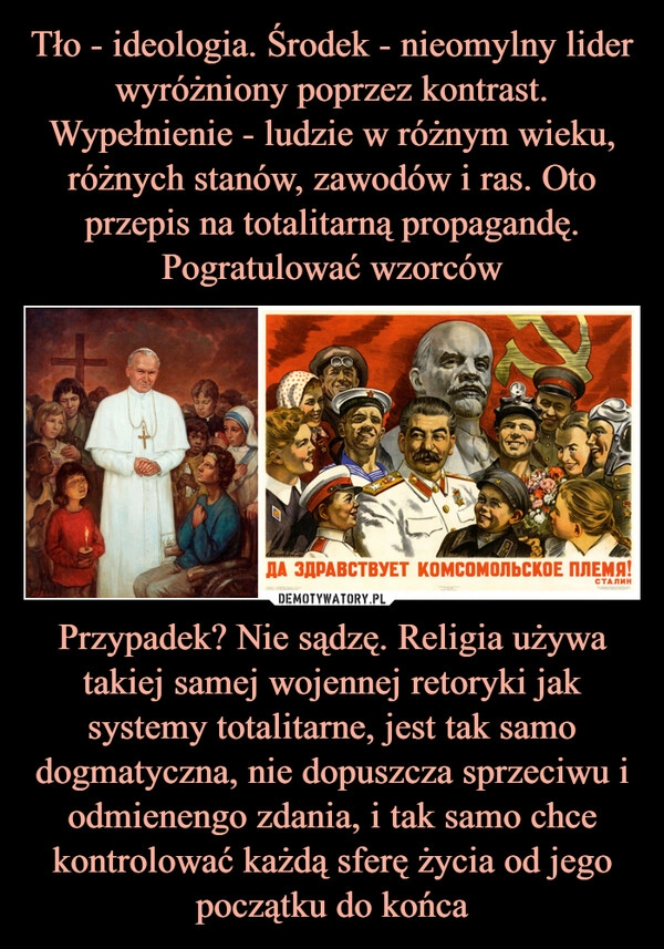 
    Tło - ideologia. Środek - nieomylny lider wyróżniony poprzez kontrast. Wypełnienie - ludzie w różnym wieku, różnych stanów, zawodów i ras. Oto przepis na totalitarną propagandę. Pogratulować wzorców Przypadek? Nie sądzę. Religia używa takiej samej wojennej retoryki jak systemy totalitarne, jest tak samo dogmatyczna, nie dopuszcza sprzeciwu i odmienengo zdania, i tak samo chce kontrolować każdą sferę życia od jego początku do końca