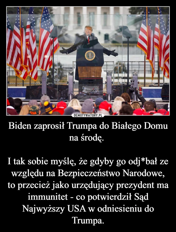 
    Biden zaprosił Trumpa do Białego Domu na środę. 

I tak sobie myślę, że gdyby go odj*bał ze względu na Bezpieczeństwo Narodowe, to przecież jako urzędujący prezydent ma immunitet - co potwierdził Sąd Najwyższy USA w odniesieniu do Trumpa.