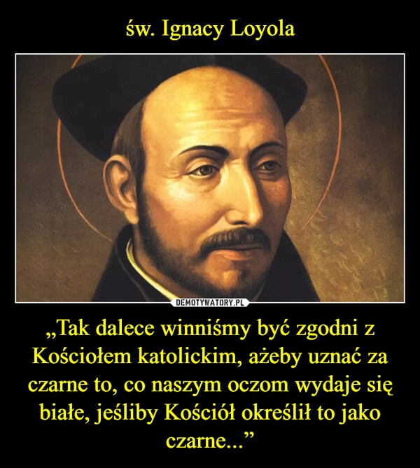 
    św. Ignacy Loyola „Tak dalece winniśmy być zgodni z Kościołem katolickim, ażeby uznać za czarne to, co naszym oczom wydaje się białe, jeśliby Kościół określił to jako czarne...”