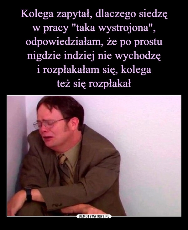 
    Kolega zapytał, dlaczego siedzę
w pracy "taka wystrojona", odpowiedziałam, że po prostu nigdzie indziej nie wychodzę
i rozpłakałam się, kolega
też się rozpłakał