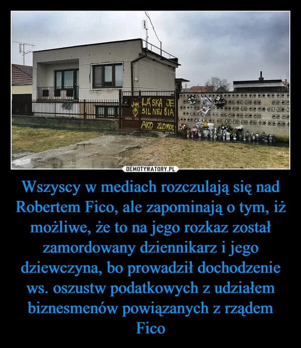 
    Wszyscy w mediach rozczulają się nad Robertem Fico, ale zapominają o tym, iż możliwe, że to na jego rozkaz został zamordowany dziennikarz i jego dziewczyna, bo prowadził dochodzenie ws. oszustw podatkowych z udziałem biznesmenów powiązanych z rządem Fico