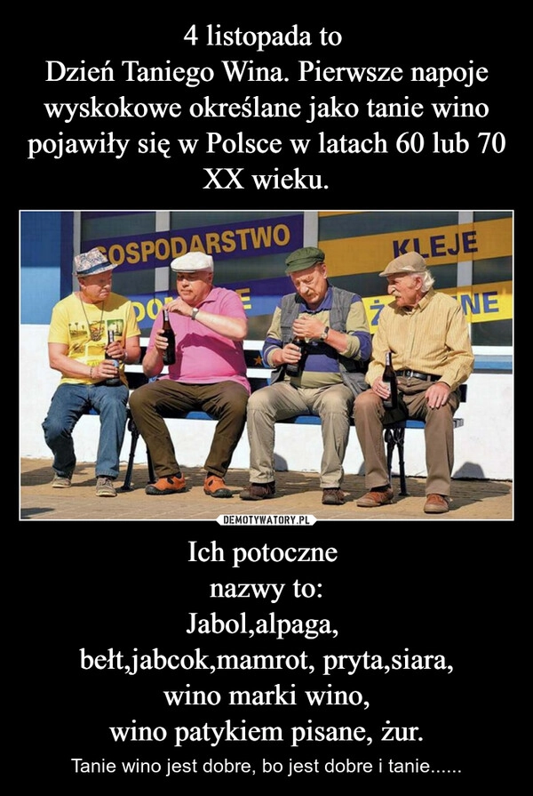 
    4 listopada to 
Dzień Taniego Wina. Pierwsze napoje wyskokowe określane jako tanie wino pojawiły się w Polsce w latach 60 lub 70 XX wieku. Ich potoczne 
nazwy to:
Jabol,alpaga, 
bełt,jabcok,mamrot, pryta,siara,
wino marki wino,
wino patykiem pisane, żur.