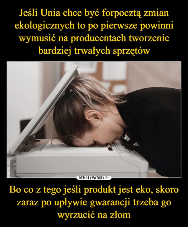 
    Jeśli Unia chce być forpocztą zmian ekologicznych to po pierwsze powinni wymusić na producentach tworzenie bardziej trwałych sprzętów Bo co z tego jeśli produkt jest eko, skoro zaraz po upływie gwarancji trzeba go wyrzucić na złom