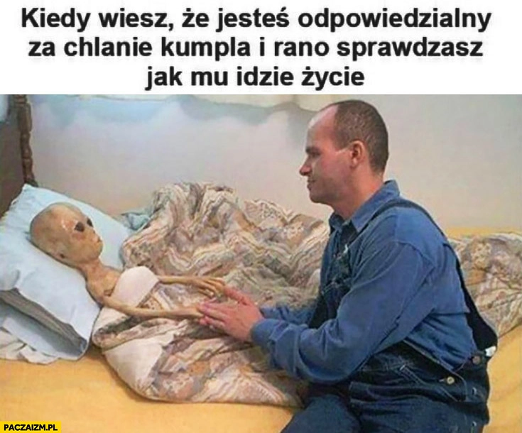 
    Kiedy wiesz, że jesteś odpowiedzialny za chlanie kumpla i rano sprawdzasz jak mu idzie życie obcy UFO