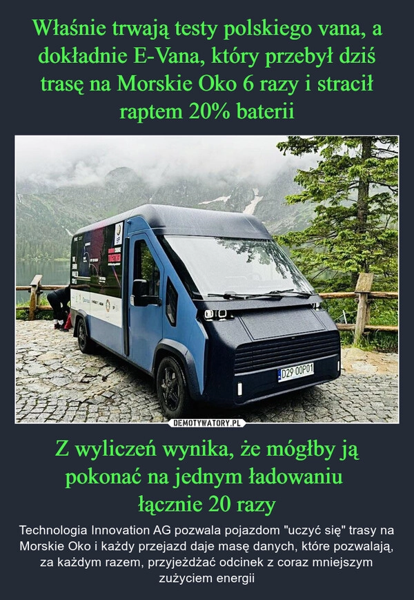 
    Właśnie trwają testy polskiego vana, a dokładnie E-Vana, który przebył dziś trasę na Morskie Oko 6 razy i stracił raptem 20% baterii Z wyliczeń wynika, że mógłby ją pokonać na jednym ładowaniu 
łącznie 20 razy