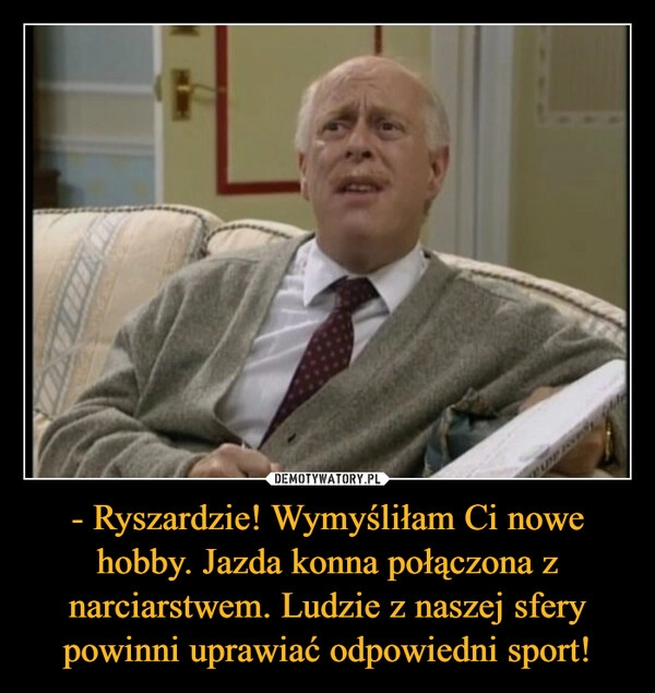 
    - Ryszardzie! Wymyśliłam Ci nowe hobby. Jazda konna połączona z narciarstwem. Ludzie z naszej sfery powinni uprawiać odpowiedni sport!