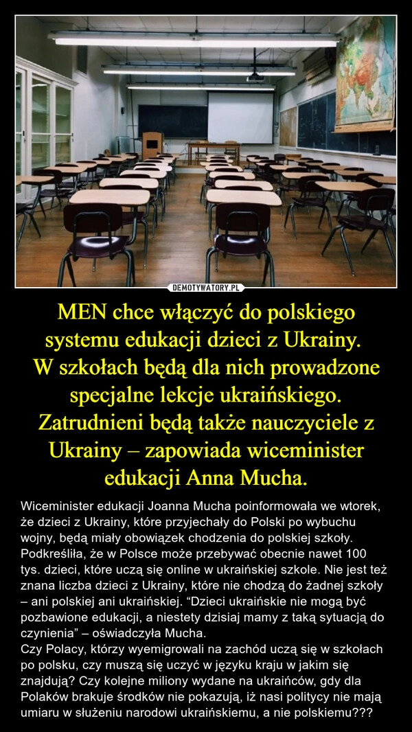 
    MEN chce włączyć do polskiego systemu edukacji dzieci z Ukrainy. 
W szkołach będą dla nich prowadzone specjalne lekcje ukraińskiego. Zatrudnieni będą także nauczyciele z Ukrainy – zapowiada wiceminister edukacji Anna Mucha.