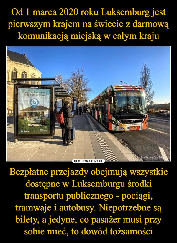 
    Od 1 marca 2020 roku Luksemburg jest pierwszym krajem na świecie z darmową komunikacją miejską w całym kraju Bezpłatne przejazdy obejmują wszystkie dostępne w Luksemburgu środki transportu publicznego - pociągi, tramwaje i autobusy. Niepotrzebne są bilety, a jedyne, co pasażer musi przy sobie mieć, to dowód tożsamości