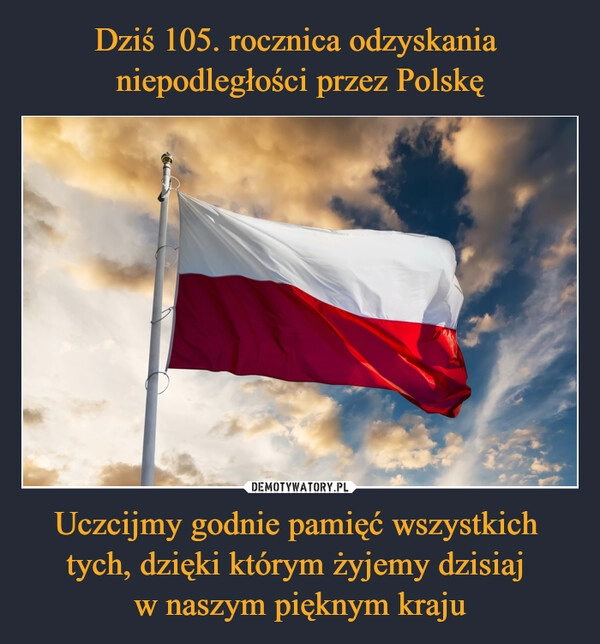 
    Dziś 105. rocznica odzyskania 
niepodległości przez Polskę Uczcijmy godnie pamięć wszystkich 
tych, dzięki którym żyjemy dzisiaj 
w naszym pięknym kraju