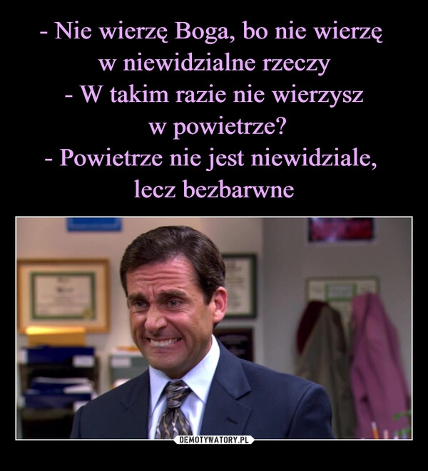 
    - Nie wierzę Boga, bo nie wierzę 
w niewidzialne rzeczy
- W takim razie nie wierzysz
 w powietrze?
- Powietrze nie jest niewidziale, 
lecz bezbarwne