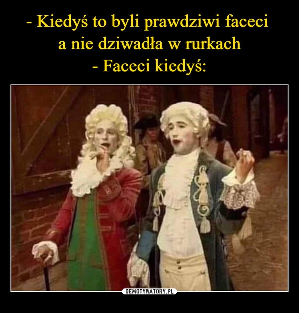 
    - Kiedyś to byli prawdziwi faceci 
a nie dziwadła w rurkach
- Faceci kiedyś: