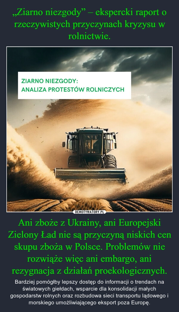 
    „Ziarno niezgody” – ekspercki raport o rzeczywistych przyczynach kryzysu w rolnictwie. Ani zboże z Ukrainy, ani Europejski Zielony Ład nie są przyczyną niskich cen skupu zboża w Polsce. Problemów nie rozwiąże więc ani embargo, ani rezygnacja z działań proekologicznych.