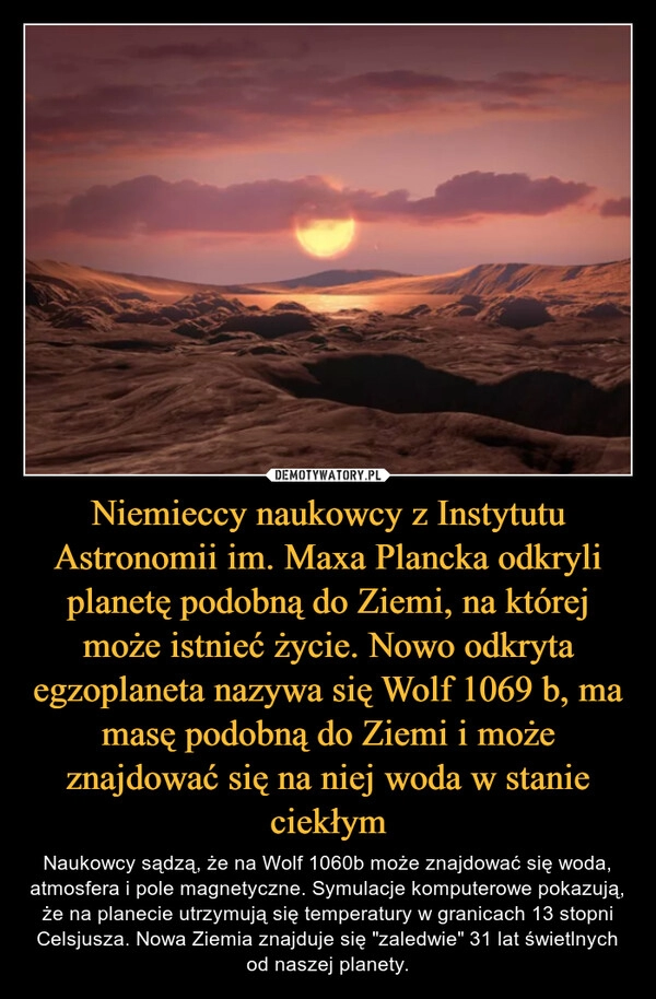 
    Niemieccy naukowcy z Instytutu Astronomii im. Maxa Plancka odkryli planetę podobną do Ziemi, na której może istnieć życie. Nowo odkryta egzoplaneta nazywa się Wolf 1069 b, ma masę podobną do Ziemi i może znajdować się na niej woda w stanie ciekłym