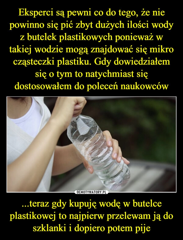 
    Eksperci są pewni co do tego, że nie powinno się pić zbyt dużych ilości wody z butelek plastikowych ponieważ w takiej wodzie mogą znajdować się mikro cząsteczki plastiku. Gdy dowiedziałem się o tym to natychmiast się dostosowałem do poleceń naukowców ...teraz gdy kupuję wodę w butelce plastikowej to najpierw przelewam ją do szklanki i dopiero potem pije