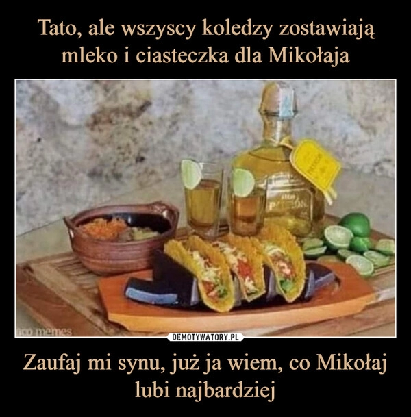 
    Tato, ale wszyscy koledzy zostawiają mleko i ciasteczka dla Mikołaja Zaufaj mi synu, już ja wiem, co Mikołaj lubi najbardziej