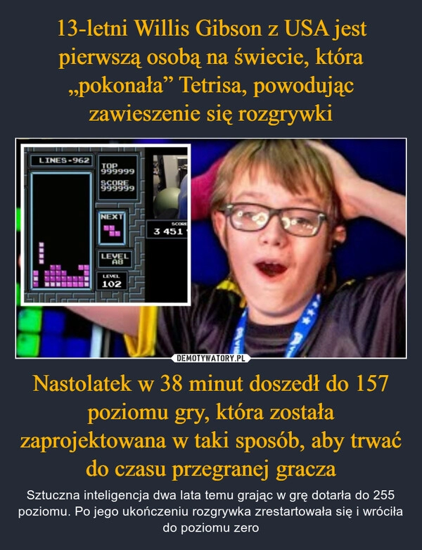 
    13-letni Willis Gibson z USA jest pierwszą osobą na świecie, która „pokonała” Tetrisa, powodując zawieszenie się rozgrywki Nastolatek w 38 minut doszedł do 157 poziomu gry, która została zaprojektowana w taki sposób, aby trwać do czasu przegranej gracza