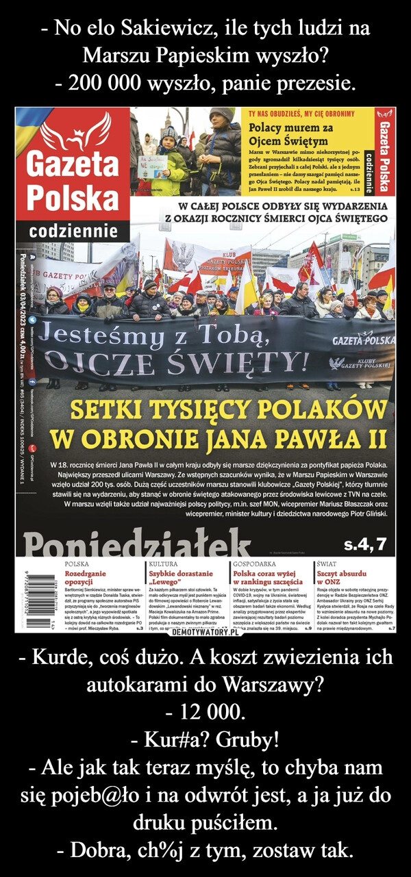 
    - No elo Sakiewicz, ile tych ludzi na Marszu Papieskim wyszło?
- 200 000 wyszło, panie prezesie. - Kurde, coś dużo. A koszt zwiezienia ich autokarami do Warszawy?
- 12 000.
- Kur#a? Gruby!
- Ale jak tak teraz myślę, to chyba nam się pojeb@ło i na odwrót jest, a ja już do druku puściłem.
- Dobra, ch%j z tym, zostaw tak.