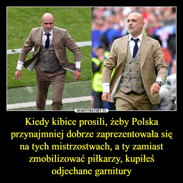 
    Kiedy kibice prosili, żeby Polska przynajmniej dobrze zaprezentowała się na tych mistrzostwach, a ty zamiast zmobilizować piłkarzy, kupiłeś odjechane garnitury