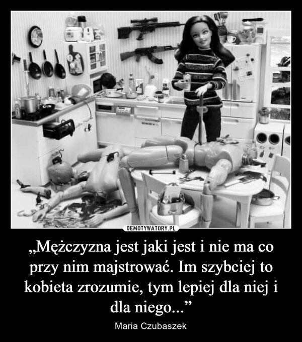 
    
„Mężczyzna jest jaki jest i nie ma co przy nim majstrować. Im szybciej to kobieta zrozumie, tym lepiej dla niej i dla niego...” 