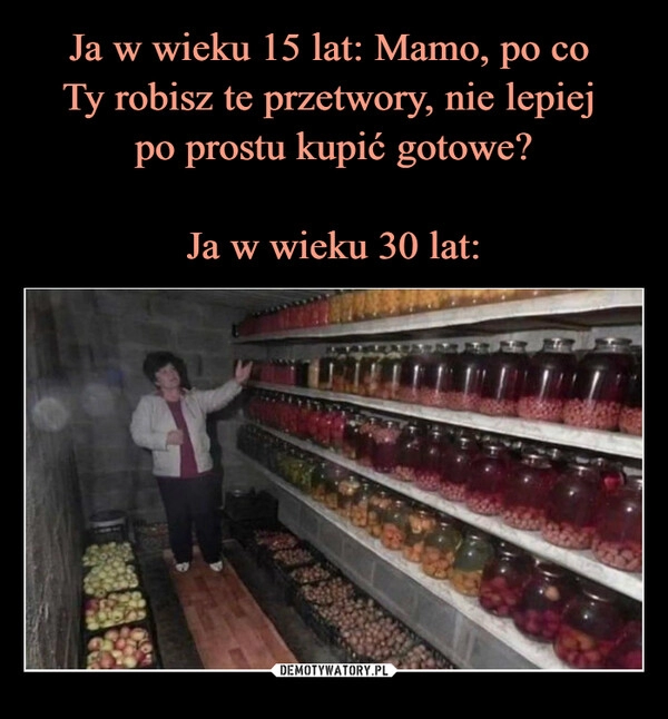 
    Ja w wieku 15 lat: Mamo, po co 
Ty robisz te przetwory, nie lepiej 
po prostu kupić gotowe?

Ja w wieku 30 lat: